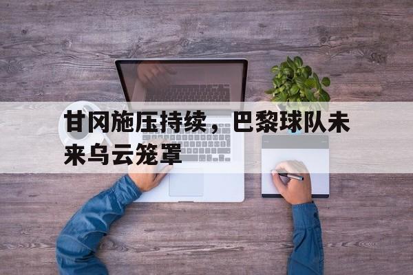 关于甘冈施压持续,巴黎球队未来乌云笼罩的信息 关于甘冈施压持续,巴黎球队未来乌云笼罩的信息