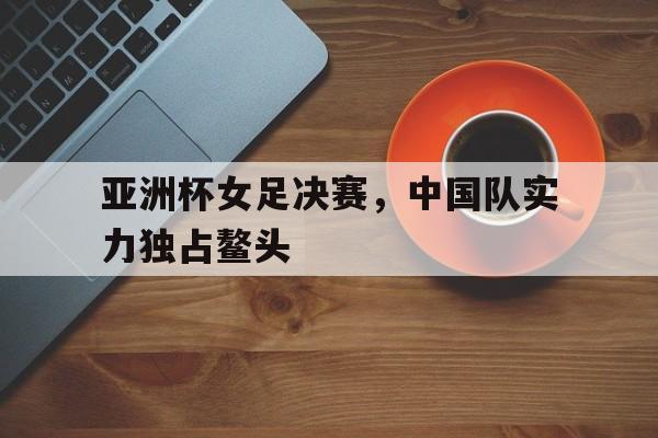 顶级娱乐-亚洲杯女足决赛，中国队实力独占鳌头